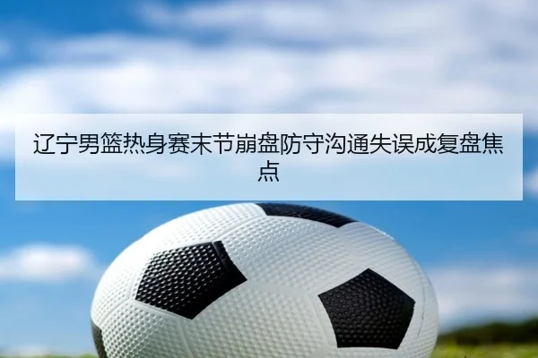 辽宁男篮热身赛末节崩盘防守沟通失误成复盘焦点